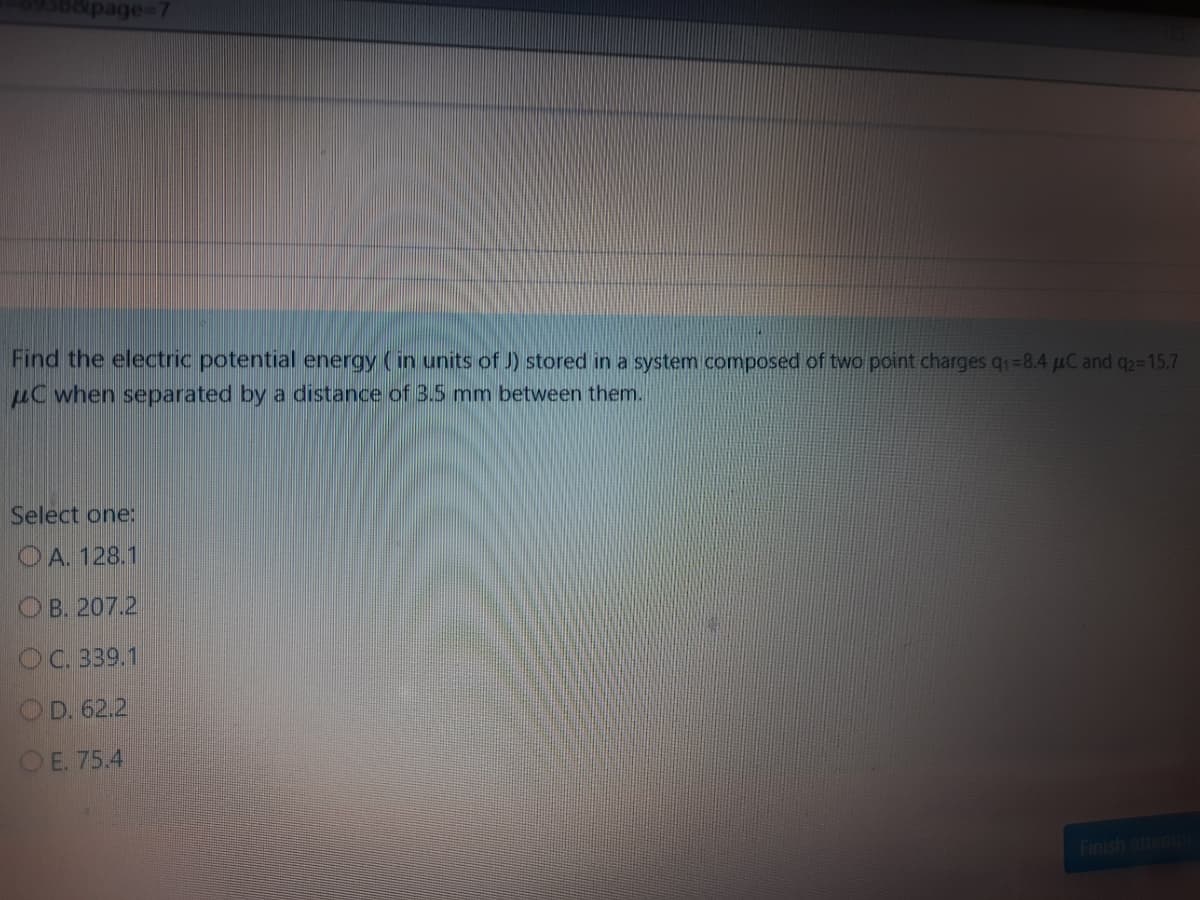 0&page%3D7
Find the electric potential energy (in units of J) stored in a system composed of two point charges q1=8.4 uC and q2=15.7
HC when separated by a distance of 3.5 mm between them.
Select one:
O A. 128.1
ОВ. 207.2
OC. 339.1
OD. 62.2
OE. 75.4
Finish attemi

