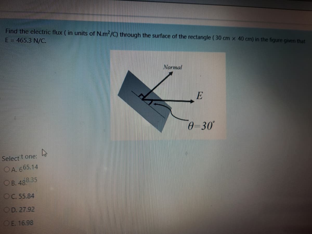 Find the electric flux (in units of N.m-/C) through the surface of the rectangle ( 30 cm x 40 cm) in the figure given that
E = 465.3 N/C.
Normal
E
0-30
Selectt one:
OA. 665.14
OB. 488.35
OC.55.84
OD 27.92
CE 1698
