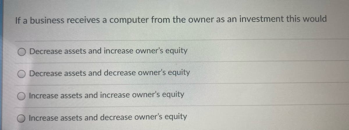 If a business receives a computer from the owner as an investment this would
Decrease assets and increase owner's equity
Decrease assets and decrease owner's equity
O Increase assets and increase owner's equity
Increase assets and decrease owner's equity
