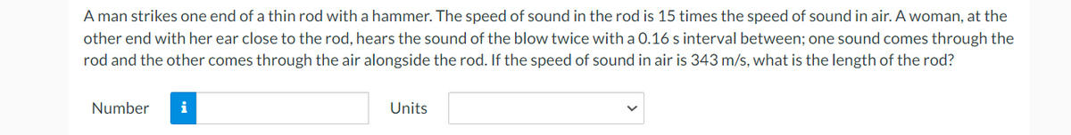 A man strikes one end of a thin rod with a hammer. The speed of sound in the rod is 15 times the speed of sound in air. A woman, at the
other end with her ear close to the rod, hears the sound of the blow twice with a 0.16 s interval between; one sound comes through the
rod and the other comes through the air alongside the rod. If the speed of sound in air is 343 m/s, what is the length of the rod?
Number
i
Units
