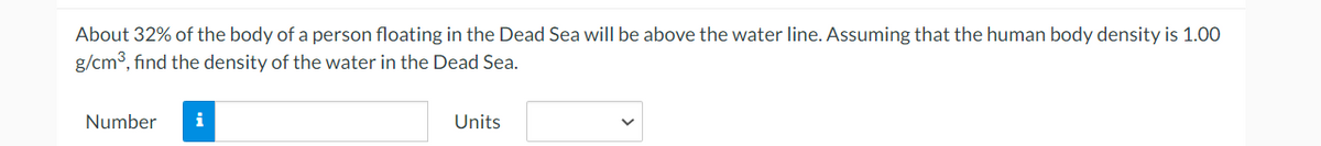 About 32% of the body of a person floating in the Dead Sea will be above the water line. Assuming that the human body density is 1.00
g/cm3, find the density of the water in the Dead Sea.
Number
i
Units
