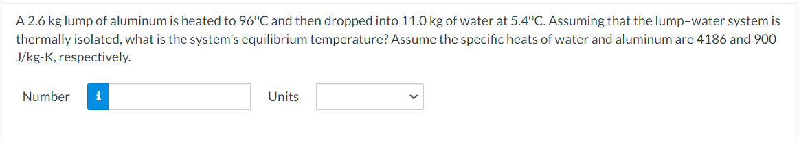 A 2.6 kg lump of aluminum is heated to 96°C and then dropped into 11.0 kg of water at 5.4°C. Assuming that the lump-water system is
thermally isolated, what is the system's equilibrium temperature? Assume the specific heats of water and aluminum are 4186 and 900
J/kg-K, respectively.
Number
i
Units
