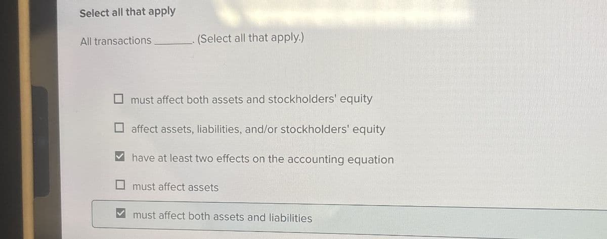 Select all that apply
All transactions
(Select all that apply.)
must affect both assets and stockholders' equity
affect assets, liabilities, and/or stockholders' equity
have at least two effects on the accounting equation
☐ must affect assets
must affect both assets and liabilities