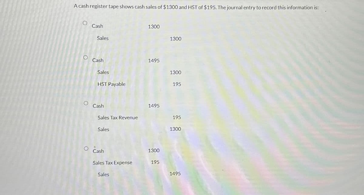 A cash register tape shows cash sales of $1300 and HST of $195. The journal entry to record this information is:
Cash
Sales
о
Cash
Sales
HST Payable
Cash
Sales Tax Revenue
Sales
1300
1300
1495
1300
195
1495
195
1300
°
Cash
1300
Sales Tax Expense
195
Sales
1495