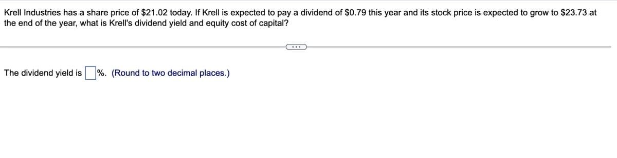 Krell Industries has a share price of $21.02 today. If Krell is expected to pay a dividend of $0.79 this year and its stock price is expected to grow to $23.73 at
the end of the year, what is Krell's dividend yield and equity cost of capital?
The dividend yield is %. (Round to two decimal places.)