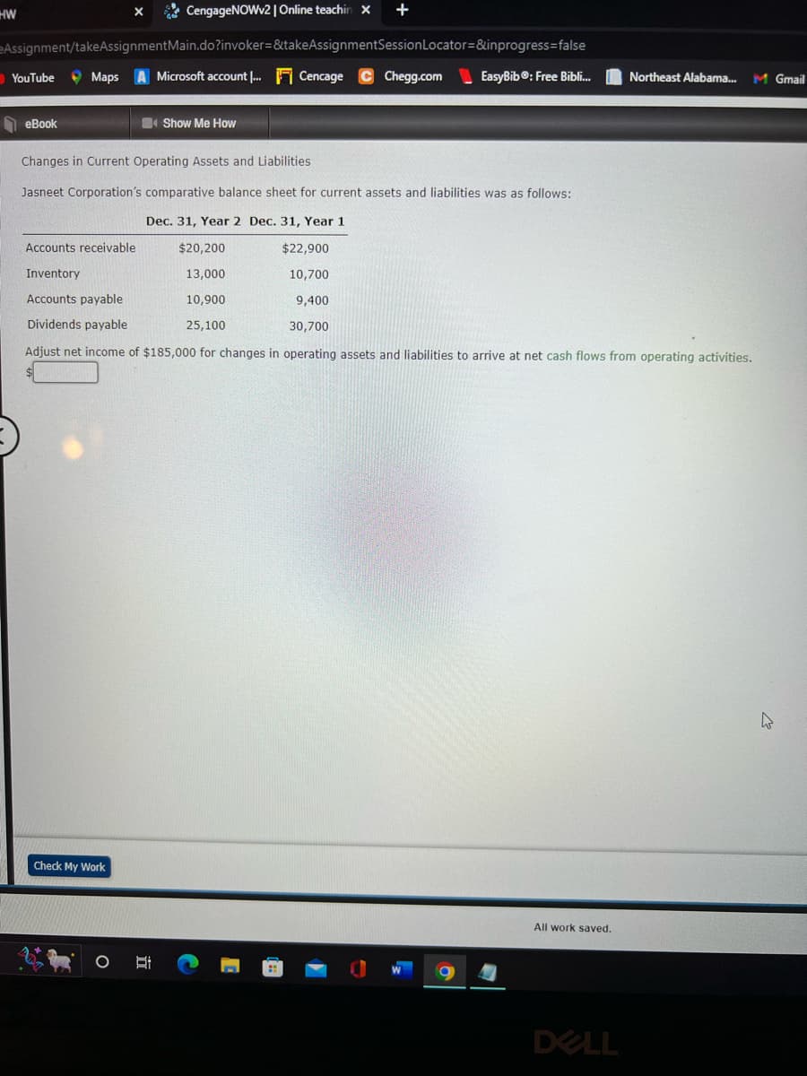 CengageNOWv2 | Online teachin x +
Assignment/takeAssignment Main.do?invoker=&takeAssignmentSession Locator=&inprogress=false
Maps A Microsoft account... Cencage Chegg.com EasyBib®: Free Bibli...
HW
YouTube
eBook
Check My Work
X
O
Show Me How
Changes in Current Operating Assets and Liabilities
Jasneet Corporation's comparative balance sheet for current assets and liabilities was as follows:
Dec. 31, Year 2 Dec. 31, Year 1
Accounts receivable
$20,200
$22,900
Inventory
13,000
10,700
Accounts payable
10,900
9,400
Dividends payable
25,100
30,700
Adjust net income of $185,000 for changes in operating assets and liabilities to arrive at net cash flows from operating activities.
C
O
All work saved.
Northeast Alabama...
DELL
M Gmail