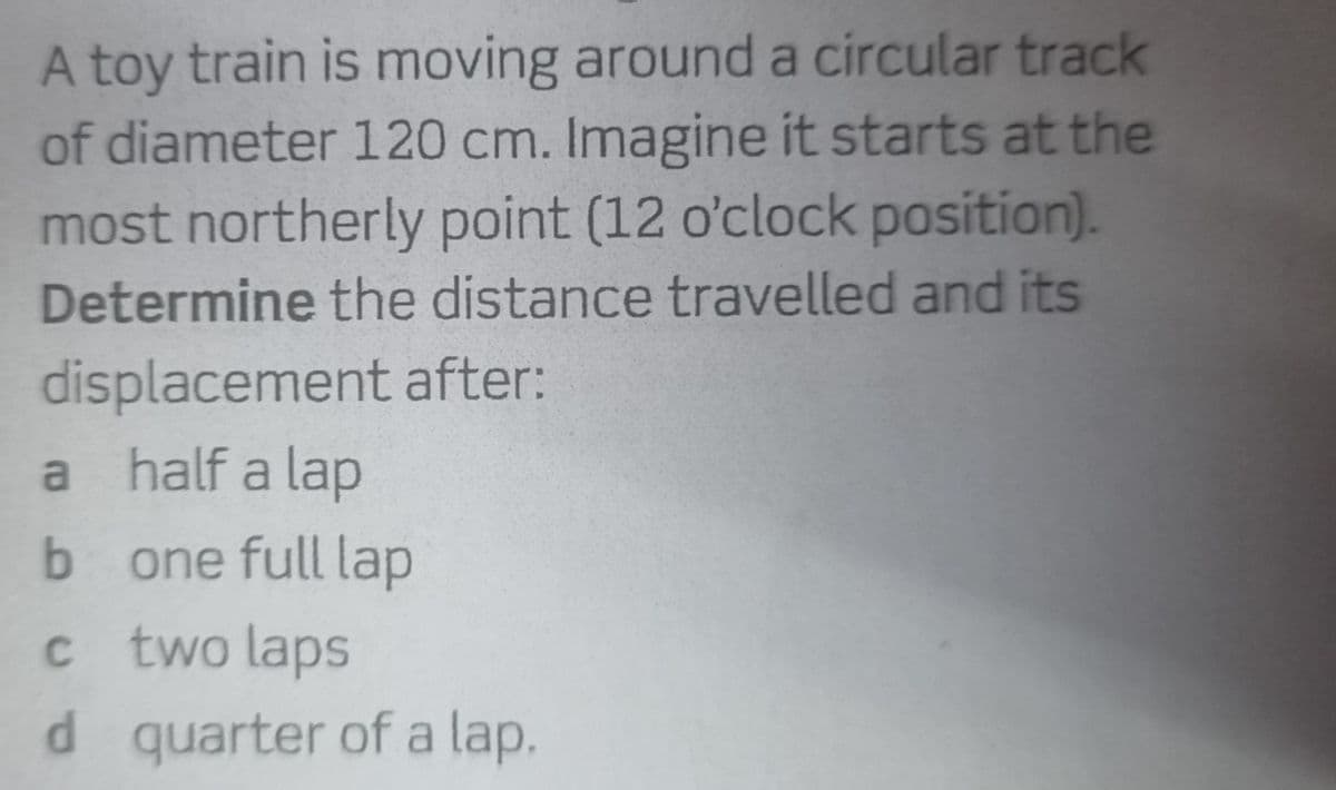 A toy train is moving around a circular track
of diameter 120 cm. Imagine it starts at the
most northerly point (12 o'clock position).
Determine the distance travelled and its
displacement after:
a half a lap
b one full lap
c two laps
d quarter of a lap.