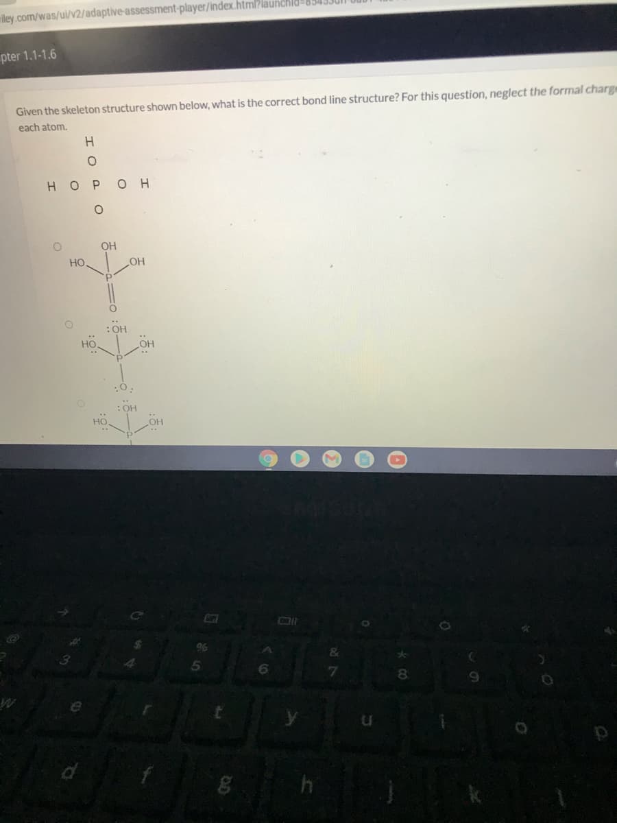 viley.com/was/ul/v2/adaptive-assessment-player/index.html?launchld-834.
pter 1.1-1.6
Given the skeleton structure shown below, what is the correct bond line structure? For this question, neglect the formal charge
each atom.
H.
H OPOH
OH
Но
: ОН
Но.
но
:0.
:OH
06
&
5.
8
