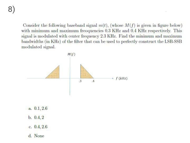 8)
Consider the following baseband signal m(t), (whose M(f) is given in figure below)
with minimum and maximum freoquencies 0.3 KHz and 0.4 KHz respectively. This
signal is modulated with center frequency 2.3 KHz. Find the minimum and maximum
bandwidths (in KHz) of the filter that can be used to perfectly construct the LSB-SSB
modulated signal.
M(f)
f (kHz)
.3
.4
а. 0.1, 2.6
b. 0.4,2
с. 0.4, 2.6
d. None
