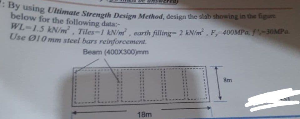 By using Ultimate Strength Design Method, design the slab showing in the figure
below for the following data:-
WL-1.5 kN/m, Tiles-1 kN/m, earth filling= 2 kN/m, F,-40OMPA, f-30MPa.
Use Ø10 mm steel bars reinforcement.
Beam (400X300)mm
8m
18m
