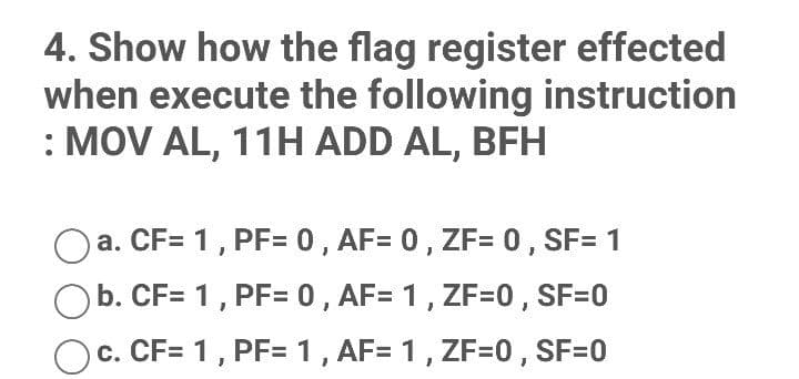 4. Show how the flag register effected
when execute the following instruction
: MOV AL, 11H ADD AL, BFH
a. CF= 1, PF= 0, AF= 0, ZF= 0 , SF= 1
b. CF= 1, PF= 0, AF= 1, ZF=0, SF=0
c. CF= 1, PF= 1, AF= 1, ZF=0, SF=0
