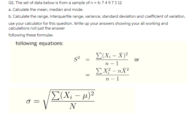 Q1. The set of data below is from a sample of n = 6:74 973 12
a. Calculate the mean, median and mode.
b. Calculate the range, interquartile range, variance, standard deviation and coefficient of variation.
use your calculator for this question. Write up your answers showing your all working and
calculations not just the answer
following these formulas
tollowing equations:
E(X; – X)²
S?
or
п - 1
EX? – nX?
-
п — 1
-
{(X; - µ)?
N
||
