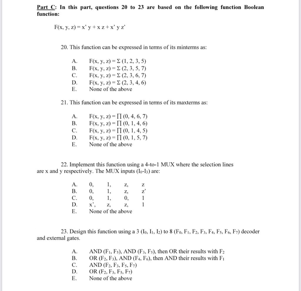 Part C: In this part, questions 20 to 23 are based on the following function Boolean
function:
F(x, y, z) = x' y + x z+x' y z'
20. This function can be expressed in terms of its minterms as:
F(x, y,2 )-Σ (1,2, 3,5)
F(x , y , z ) -Σ (2, 3, 5 , 7)
F(x, y, z) = E (2, 3, 6, 7)
F(x, y, z ) -Σ (2, 3, 4, 6)
None of the above
A.
В.
С.
D.
Е.
21. This function can be expressed in terms of its maxterms as:
F(x, y, z) = II (0, 4, 6, 7)
F(x, у, 2) %3 П (0, 1,4, 6)
F(x, y, 2) %3D П (0, 1, 4, 5)
F(x, y, z) = II (0, 1, 5, 7)
None of the above
A.
В.
С.
D.
Е.
22. Implement this function using a 4-to-1 MUX where the selection lines
are x and y respectively. The MUX inputs (Io-I3) are:
0,
0,
A.
1,
1,
Z,
В.
z,
z'
C.
0,
x',
1,
0,
1
D.
Z,
Z,
1
Е.
None of the above
23. Design this function using a 3 (Io, I1, I2) to 8 (Fo, F1, F2, F3, F4, Fs, F6, F7) decoder
and external gates.
AND (F1, Fs), AND (F3, Fs), then OR their results with F2
OR (F2, F3), AND (F4, F6), then AND their results with F1
AND (F2, F3, Fs, F7)
OR (F2, F3, Fs, F7)
None of the above
A.
В.
С.
D.
Е.
