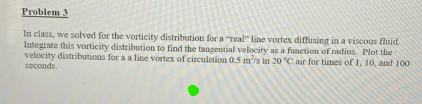 Problem 3
In class, we solved for the vorticity distribution for a "real" line vortex diffusing in a viscous fluid.
Integrate this vorticity distribution to find the tangential velocity as a function of radius. Plot the
velocity distributions for a a line vortex of circulation 0.5 mls in 20 °C air for times of 1, 10, and 100
seconds.
