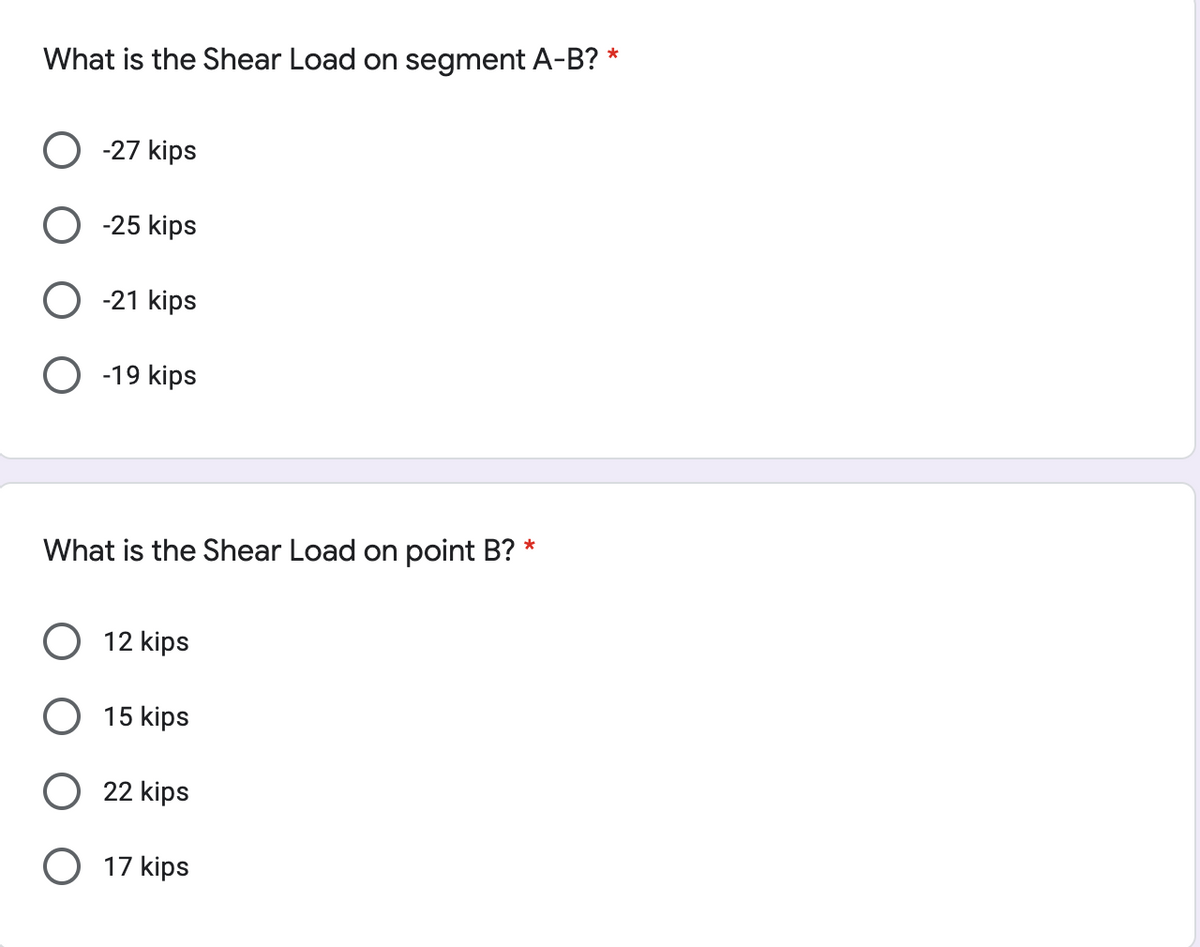 What is the Shear Load on segment A-B? *
-27 kips
-25 kips
-21 kips
-19 kips
What is the Shear Load on point B? *
12 kips
15 kips
22 kips
O 17 kips
