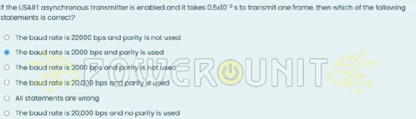 If the USART asynchronous transmitter is enabled and it takes 0.5x10 3s to transmit one frame, then which of the following
statements is correct?
O The baud rate is 22000 bps and parity is not used
The baud rate is 2000 bps and parity is used
O The baud rate is 2000 bps and parityi
2000 ROUNIT
O The baud rate is 20,000 bps and parity is used
O All statements are wrong
O The baud rate is 20,000 bps and no parity is used