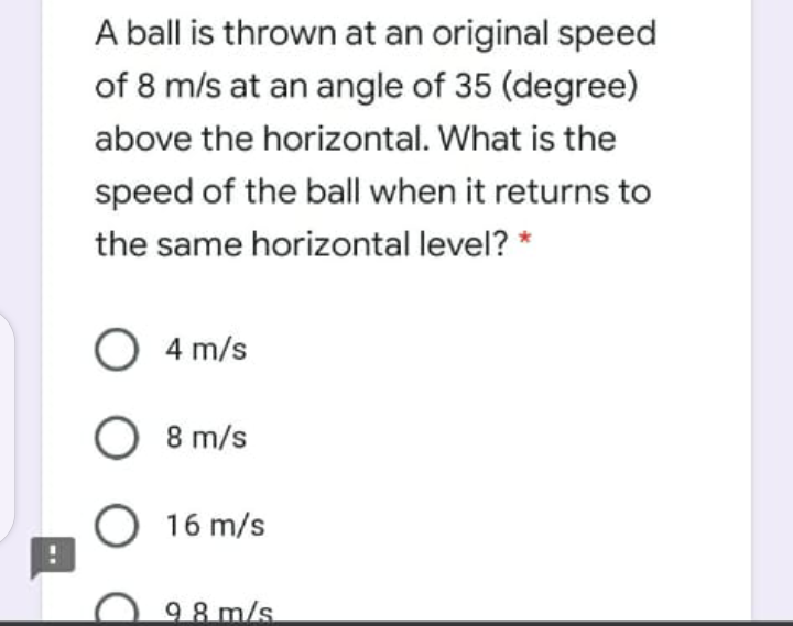 A ball is thrown at an original speed
of 8 m/s at an angle of 35 (degree)
above the horizontal. What is the
speed of the ball when it returns to
the same horizontal level? *
4 m/s
8 m/s
16 m/s
98 m/s
