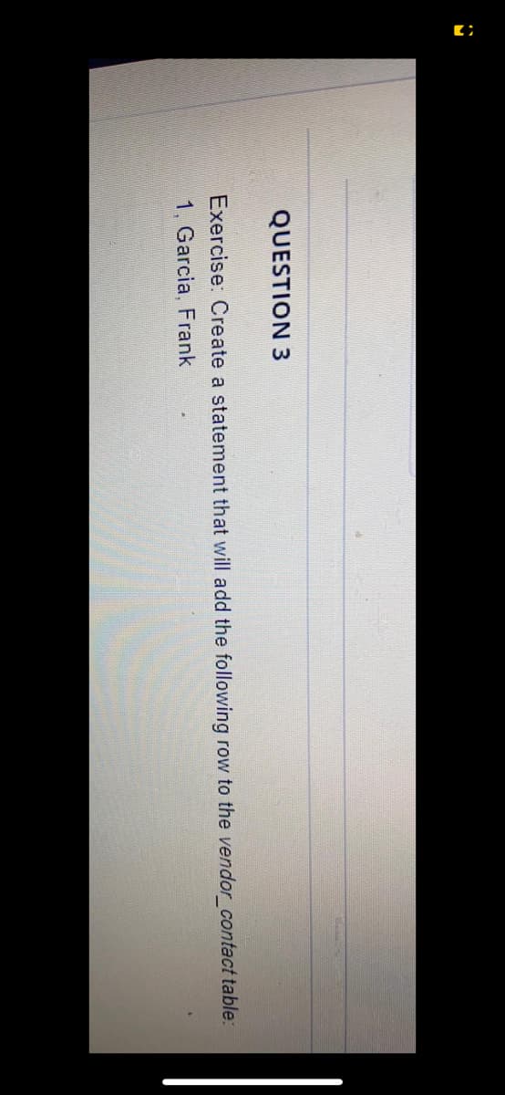 QUESTION 3
Exercise: Create a statement that will add the following row to the vendor_contact table:
1, Garcia, Frank
