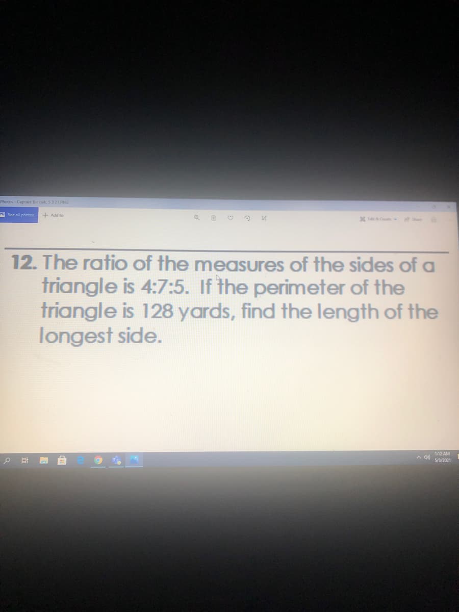 Photos-Capture for cwk, 5321.PNG
See all photos
+ Add to
12. The ratio of the measures of the sides of a
triangle is 4:7:5. If the perimeter of the
triangle is 128 yards, find the length of the
longest side.
1:12 AM
A di se/2021
