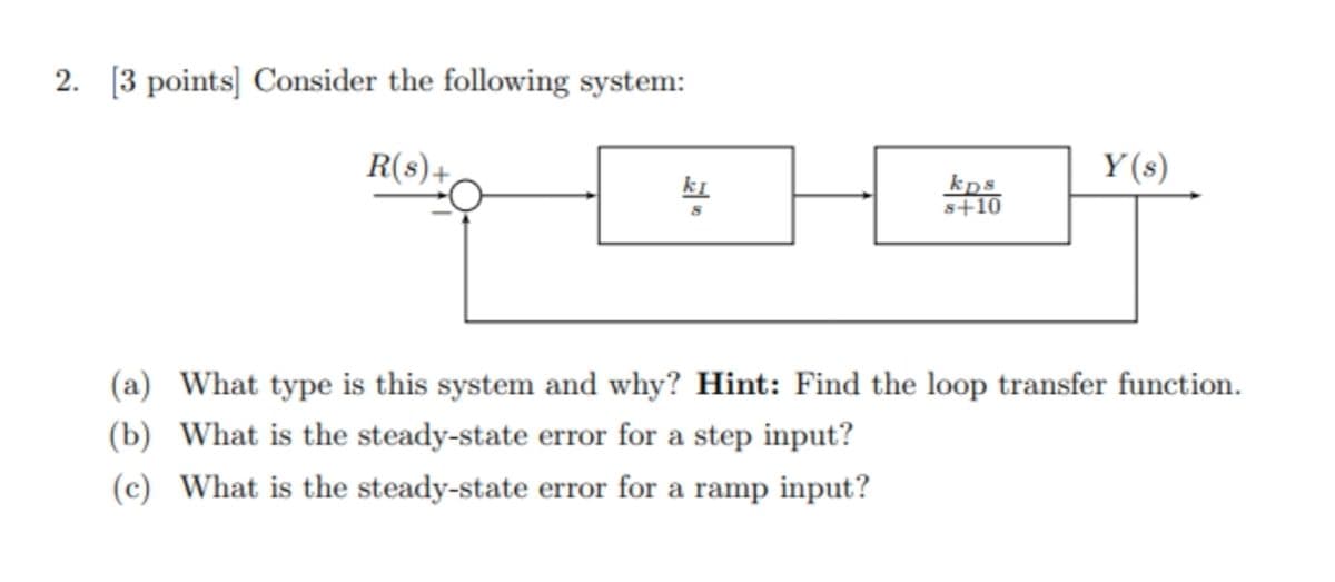 2. [3 points] Consider the following system:
R(s)+,
Y (s)
kps
s+10
ki
(a) What type is this system and why? Hint: Find the loop transfer function.
(b) What is the steady-state error for a step input?
(c) What is the steady-state error for a ramp input?
