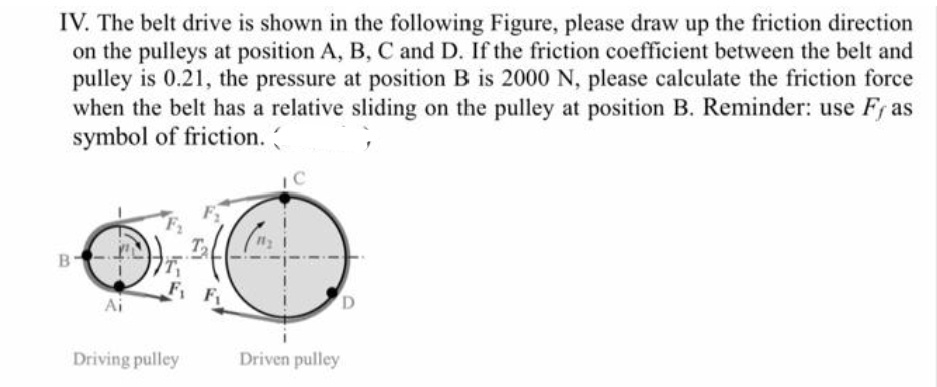 IV. The belt drive is shown in the following Figure, please draw up the friction direction
on the pulleys at position A, B, C and D. If the friction coefficient between the belt and
pulley is 0.21, the pressure at position B is 2000 N, please calculate the friction force
when the belt has a relative sliding on the pulley at position B. Reminder: use Fr as
symbol of friction.
F F
Driving pulley
Driven pulley
