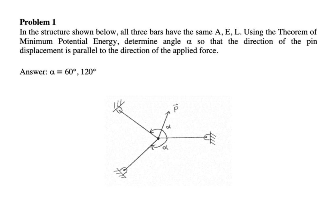 Problem 1
In the structure shown below, all three bars have the same A, E, L. Using the Theorem of
Minimum Potential Energy, determine angle a so that the direction of the pin
displacement is parallel to the direction of the applied force.
Answer: a = 60°, 120°
