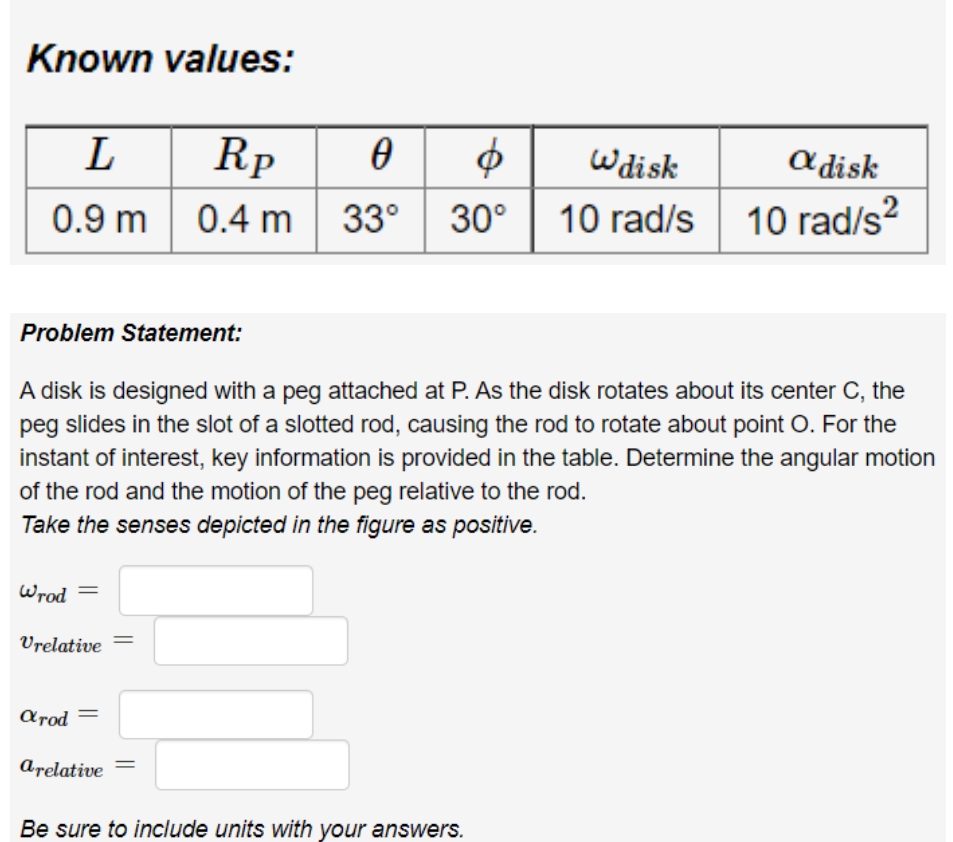 Known values:
Rp
0.4 m 33°
L
a disk
10 rad/s?
Wdisk
0.9 m
30°
10 rad/s
2
Problem Statement:
A disk is designed with a peg attached at P. As the disk rotates about its center C, the
peg slides in the slot of a slotted rod, causing the rod to rotate about point O. For the
instant of interest, key information is provided in the table. Determine the angular motion
of the rod and the motion of the peg relative to the rod.
Take the senses depicted in the figure as positive.
Wrod =
Vrelative
Arod
arelative
Be sure to include units with your answers.
