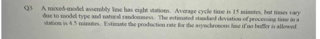 Q3
A mixed-model assembly line has eight stations. Average cycle time is 15 mimutes, but times vary
due to model type and natural randomness. The estimated standard deviation of processing time in a
station is 4.5 minutes. Estimate the production rate for the asynchronous line if no buffer is allowed.
