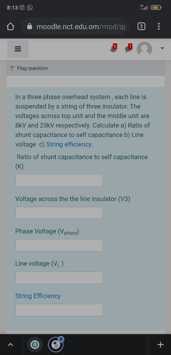 8:13 O O
all
83
moodle.nct.edu.om/mod/q
2
P Flag question
In a three phase overhead system , each line is
suspended by a string of three insulator. The
voltages across top unit and the middle unit are
8kV and 23kV respectively. Calculate a) Ratio of
shunt capacitance to self capacitance b) Line
voltage c) String efficiency.
Ratio of shunt capacitance to self capacitance
(K)
Voltage across the the line insulator (V3)
Phase Voltage (Vphase)
Line voltage (VL)
String Efficiency
+
II
