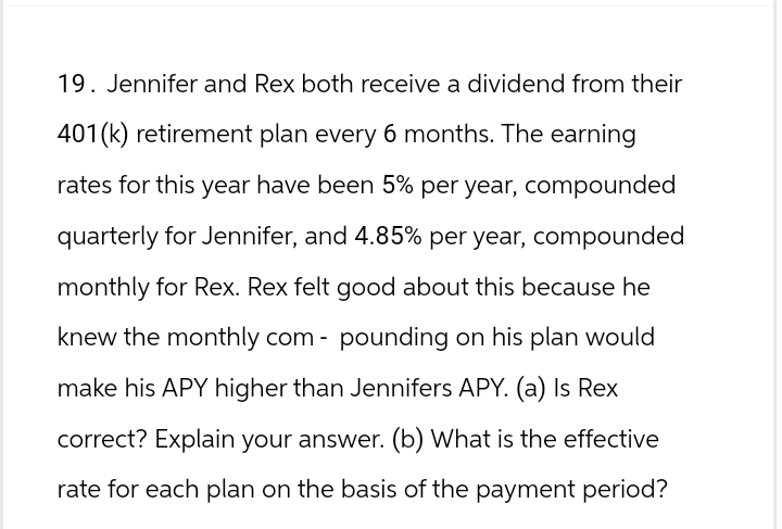 19. Jennifer and Rex both receive a dividend from their
401(k) retirement plan every 6 months. The earning
rates for this year have been 5% per year, compounded
quarterly for Jennifer, and 4.85% per year, compounded
monthly for Rex. Rex felt good about this because he
knew the monthly com- pounding on his plan would
make his APY higher than Jennifers APY. (a) Is Rex
correct? Explain your answer. (b) What is the effective
rate for each plan on the basis of the payment period?