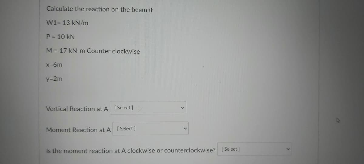 Calculate the reaction on the beam if
W1= 13 kN/m
P = 10 kN
M = 17 kN-m Counter clockwise
x-6m
y=2m
Vertical Reaction at A [Select ]
Moment Reaction at A [Select]
Is the moment reaction at A clockwise or counterclockwise? [Select]
