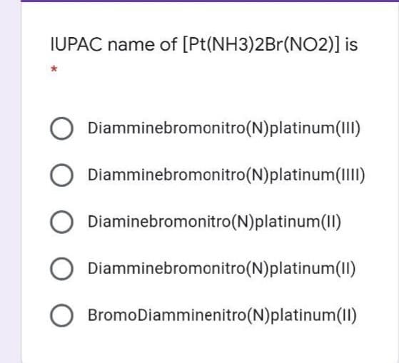 IUPAC name of [Pt(NH3)2Br(NO2)] is
Diamminebromonitro(N)platinum(III)
Diamminebromonitro(N)platinum(IIII)
Diaminebromonitro(N)platinum(II)
Diamminebromonitro(N)platinum(II)
BromoDiamminenitro(N)platinum(1)
