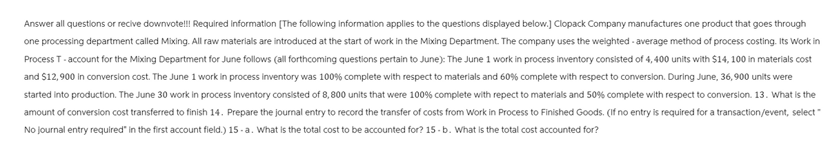 Answer all questions or recive downvote!!! Required information [The following information applies to the questions displayed below.] Clopack Company manufactures one product that goes through
one processing department called Mixing. All raw materials are introduced at the start of work in the Mixing Department. The company uses the weighted - average method of process costing. Its Work in
Process T - account for the Mixing Department for June follows (all forthcoming questions pertain to June): The June 1 work in process inventory consisted of 4,400 units with $14, 100 in materials cost
and $12,900 in conversion cost. The June 1 work in process inventory was 100% complete with respect to materials and 60% complete with respect to conversion. During June, 36,900 units were
started into production. The June 30 work in process inventory consisted of 8,800 units that were 100% complete with repect to materials and 50% complete with respect to conversion. 13. What is the
amount of conversion cost transferred to finish 14. Prepare the journal entry to record the transfer of costs from Work in Process to Finished Goods. (If no entry is required for a transaction/event, select "
No journal entry required" in the first account field.) 15 - a. What is the total cost to be accounted for? 15 - b. What is the total cost accounted for?