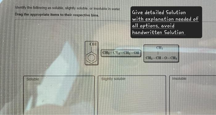 Identify the following as soluble, slightly soluble, or insoluble in water.
Drag the appropriate items to their respective bins.
Give detailed Solution
with explanation needed of
all options. avoid
handwritten Solution
Soluble
OH
CH-CH-CH-OH
Slightly soluble
CH
CHỊ-CH-O-CH
Insoluble