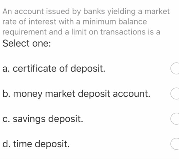 An account issued by banks yielding a market
rate of interest with a minimum balance
requirement and a limit on transactions is a
Select one:
a. certificate of deposit.
b. money market deposit account.
