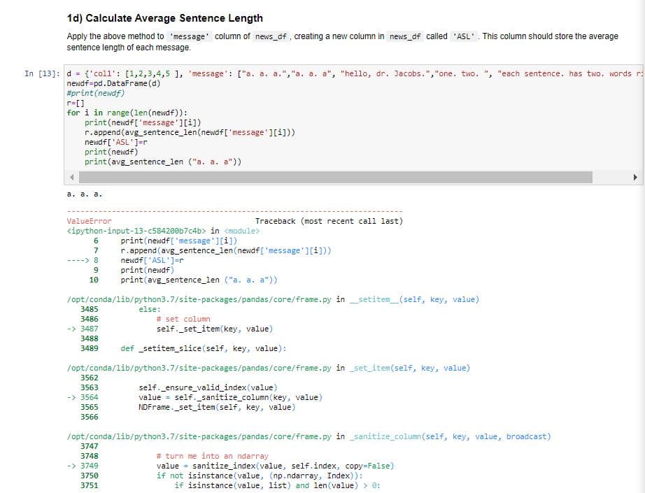 1d) Calculate Average Sentence Length
Apply the above method to 'message' column of news_df , creating a new column in news_df called 'ASL'. This column should store the average
sentence length of each message.
In [13]: d = {'coll': [1,2,3,4,5 1, 'message': ["a. a. a.","a. a. a", "hello, dr. Jacobs.","one. two. ", "each sentence. has two. words r
newdf=pd. DataFrame (d)
#print(newdf)
r=[]
for i in range(len(newdf)):
print(newdf['message'][i])
r.append(avg_sentence_len(newdf[ 'message'][i]))
newdf ['ASL']=r
print(newdf)
print(avg_sentence_len ("a. a. a"))
а. а. а.
ValueError
Traceback (most recent call last)
<ipython-input-13-c584200b7c4b> in <module>
print (newdf['message'][i])
r.append (avg_sentence_len(newdf[ 'message'][i]))
newdf['ASL']=r
print (newdf)
print(avg_sentence_len ("a. a. a"))
6.
7
----> 8
9
10
/opt/conda/lib/python3.7/site-packages/pandas/core/frame.py in _setitem_(self, key, value)
3485
else:
3486
# set column
-> 3487
self._set_item (key, value)
3488
3489
def setitem_slice(self, key, value):
/opt/conda/lib/python3.7/site-packages/pandas/core/frame.py in set_item(self, key, value)
3562
self._ensure_valid_index (value)
value = self._sanitize_column (key, value)
NDFrame._set_item(self, key, value)
3563
-> 3564
3565
3566
/ opt/conda/lib/python3.7/site-packages/pandas/core/frame. py in _sanitize_column (self, key, value, broadcast)
3747
# turn me into an ndarray
value = sanitize_index(value, self.index, copy=False)
if not isinstance(value, (np.ndarray, Index)):
if isinstance(value, list) and len(value) > 0:
3748
-> 3749
3750
3751
