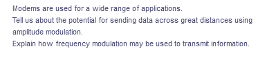 Modems are used for a wide range of applications.
Tell us about the potential for sending data across great distances using
amplitude modulation.
Explain how frequency modulation may be used to transmit information.