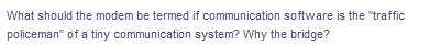 What should the modem be termed if communication software is the "traffic
policeman" of a tiny communication system? Why the bridge?