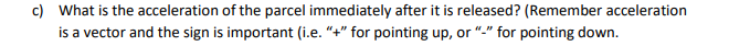 c) What is the acceleration of the parcel immediately after it is released? (Remember acceleration
is a vector and the sign is important (i.e. "+" for pointing up, or "-" for pointing down.
