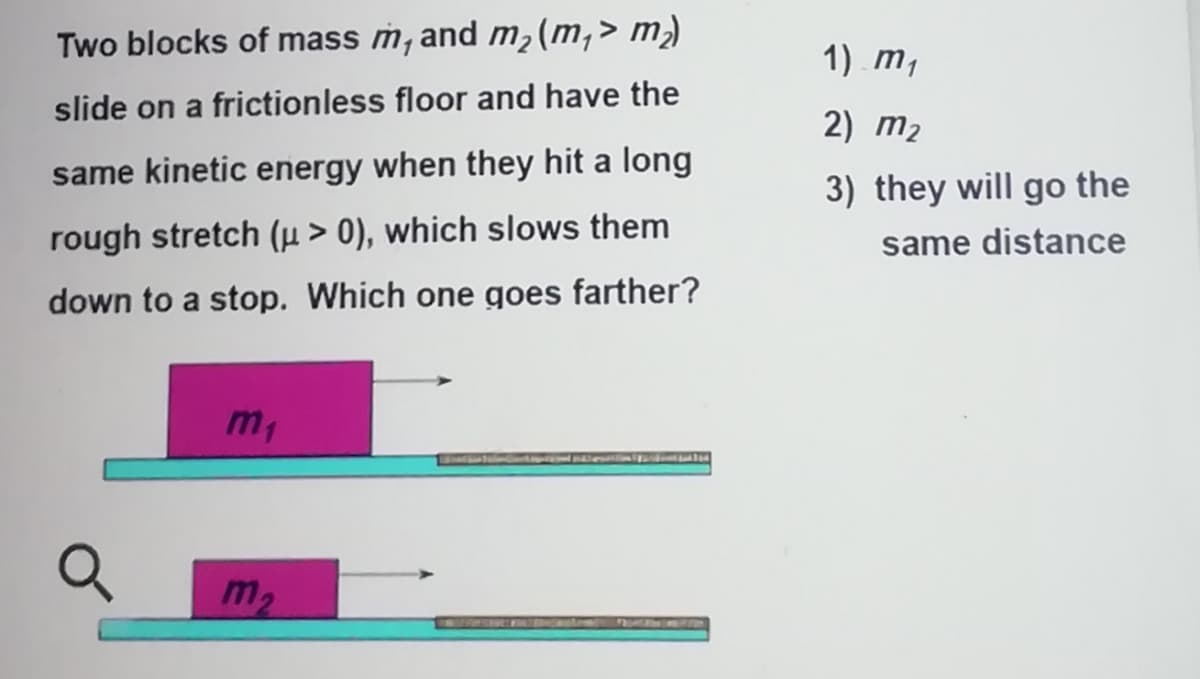 Two blocks of mass m, and m2(m,> m)
1) m,
slide on a frictionless floor and have the
2) m2
same kinetic energy when they hit a long
3) they will go the
rough stretch (µ > 0), which slows them
same distance
down to a stop. Which one goes farther?
m,
m2
