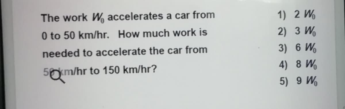 The work W% accelerates a car from
1) 2 W.
0 to 50 km/hr. How much work is
2) 3 W.
needed to accelerate the car from
3) 6 W.
5km/hr to 150 km/hr?
4) 8 W.
5) 9 W
