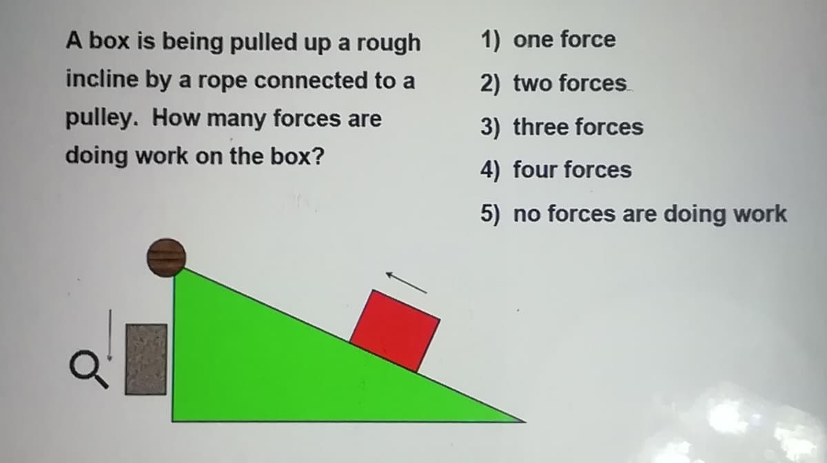 A box is being pulled up a rough
1) one force
incline by a rope connected to a
2) two forces
pulley. How many forces are
3) three forces
doing work on the box?
4) four forces
5) no forces are doing work
