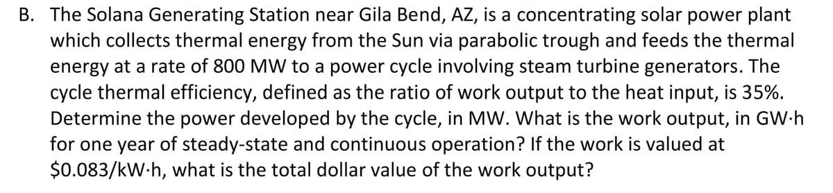 B. The Solana Generating Station near Gila Bend, AZ, is a concentrating solar power plant
which collects thermal energy from the Sun via parabolic trough and feeds the thermal
energy at a rate of 800 MW to a power cycle involving steam turbine generators. The
cycle thermal efficiency, defined as the ratio of work output to the heat input, is 35%.
Determine the power developed by the cycle, in MW. What is the work output, in GW-h
for one year of steady-state and continuous operation? If the work is valued at
$0.083/kW.h, what is the total dollar value of the work output?