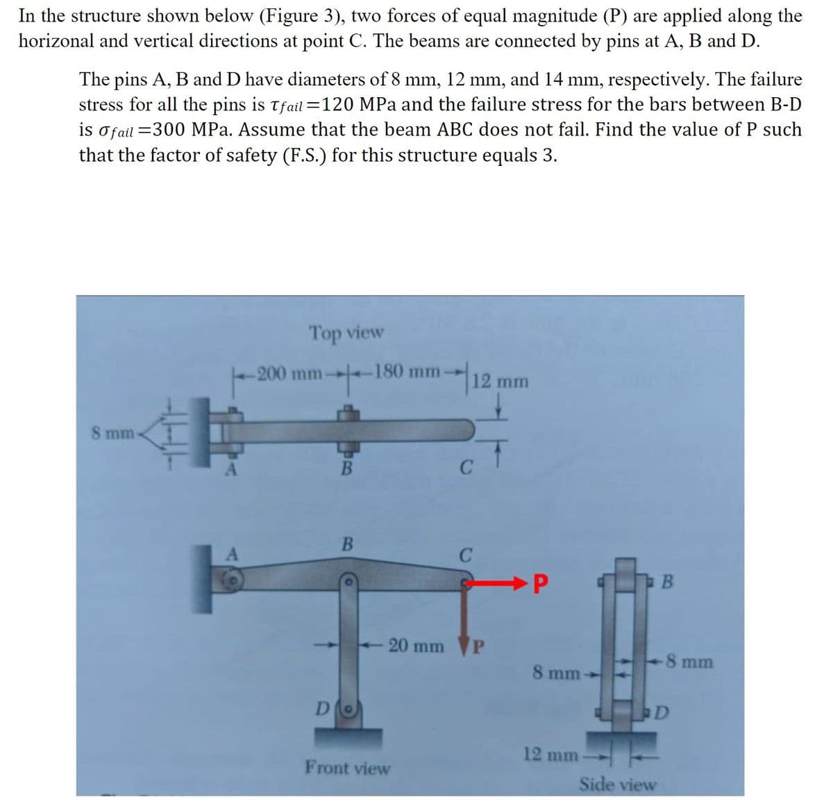 In the structure shown below (Figure 3), two forces of equal magnitude (P) are applied along the
horizonal and vertical directions at point C. The beams are connected by pins at A, B and D.
The pins A, B and D have diameters of 8 mm, 12 mm, and 14 mm, respectively. The failure
stress for all the pins is Tfail=120 MPa and the failure stress for the bars between B-D
is o fail =300 MPa. Assume that the beam ABC does not fail. Find the value of P such
that the factor of safety (F.S.) for this structure equals 3.
8 mm-
Top view
-200 mm-
D
B
B
-180 mm
20 mm
Front view
12 mm
C
P
+
P
8 mm
12 mm
B
Side view
-8 mm
D