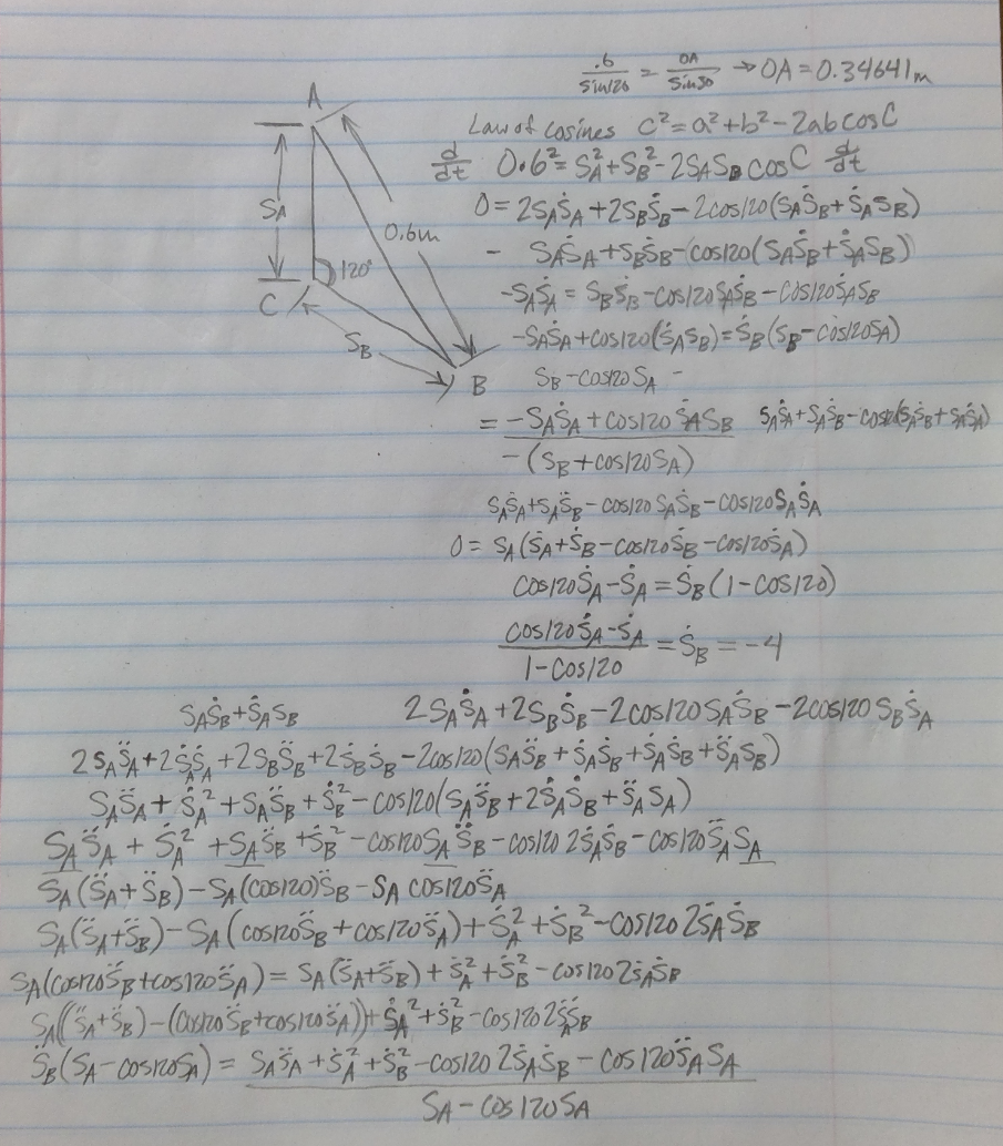 SA
CA
120°
SB
0.6m
→OA=0.34641m
Law of cosines C²=a²+b²-2abcos C
0.6²=SA+SB²-2SAS COSC t
6
DA
Sin/20 Sin 30
-
0=2SASA +255-2cos/20 (SASB+ SASR)
SASA+SESB-COS120(SASB+ SASB))
-S$1 = $8518-C05/20 $45B-CASTROSA SE
SAŠA + COSIZO (SA5₂) = S(Sp-CisSA)
B
Z
SB-COSIZO SA
=-SASA + COS120 SASB SASA+SA³B-COS (SA³B+ SASA)
-(SB+Cos/20SA)
SA+S-Csiz SS-COSI20 SASA
0= SA (SA+SB-Cos/20SB-C05/205A)
Cos/20SA-SA=S8 (1-COS/20)
Cos/20SA-SAS-4
1-Cos/20
2SASA +25BS-2Cos/20SASB-2005/20 SBSA
SASB+SASB
2 SASA +255 +255 +255B - 2005/20 (SASB + SASB + SASB+SASB)
SASA+SA+SASB + S2-COS/20(SA58 +2SAS+SASA)
SASA + SA² +SASB +5B - COSMOSA SB-COSI20 25A5B - COS/205A SA
SA (SA+SB)-SA (COS120) SB-SA COSIZOSA
SA(SA+SB)-SA (COSIOSB + Cos/20SA) +5² +SB²-C05/20 ZSASB
SA(Cors+os1205A) = SA (SA+SB) +5² +53-C05 120 25/50
SA (SA+ SB)-(Custo Sp+cos/205A))+ $A²+ SB-CO5 120 255B
SB (SA-COSIOSA) = SASA +57 +58-Cos120 25A5B-Cos 1205A SA
SA-COS 120SA