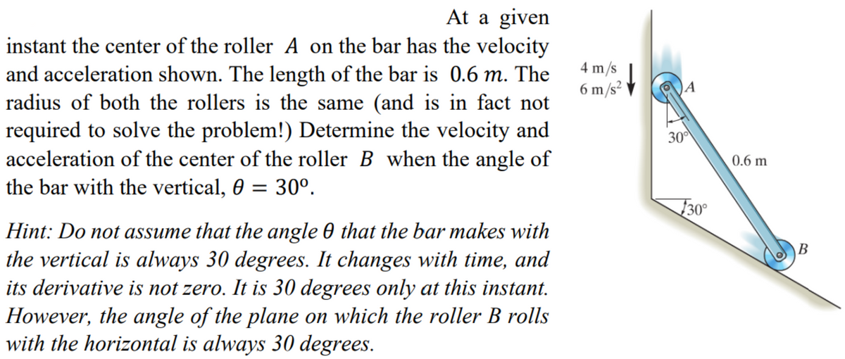 At a given
instant the center of the roller A on the bar has the velocity
and acceleration shown. The length of the bar is 0.6 m. The
radius of both the rollers is the same (and is in fact not
required to solve the problem!) Determine the velocity and
acceleration of the center of the roller B when the angle of
the bar with the vertical, 0 = 30º.
Hint: Do not assume that the angle 0 that the bar makes with
the vertical is always 30 degrees. It changes with time, and
its derivative is not zero. It is 30 degrees only at this instant.
However, the angle of the plane on which the roller B rolls
with the horizontal is always 30 degrees.
4 m/s
6 m/s²
30⁰
30°
0.6 m
B