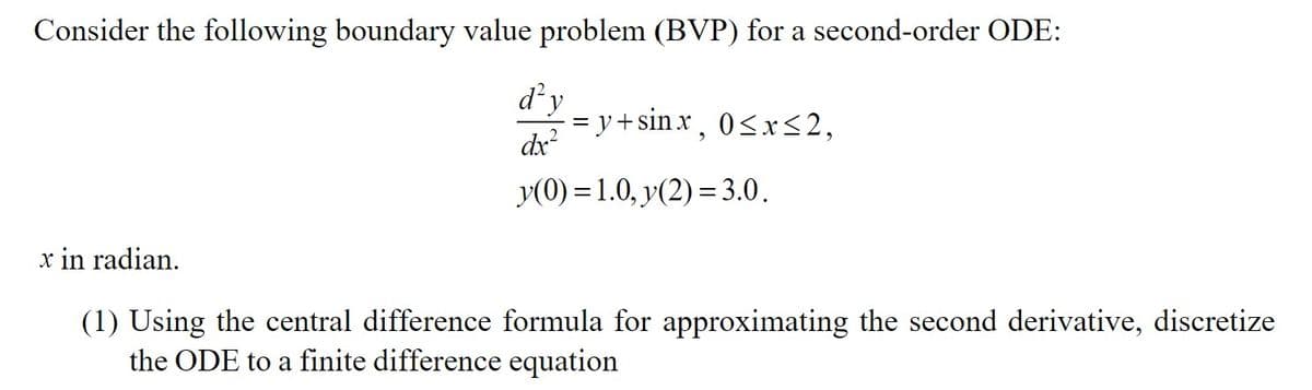 Consider the following boundary value problem (BVP) for a second-order ordinary differential equation (ODE):

\[
\frac{d^2y}{dx^2} = y + \sin x, \quad 0 \leq x \leq 2,
\]

\(y(0) = 1.0, \, y(2) = 3.0.\)

\(x\) is in radians.

1. Using the central difference formula for approximating the second derivative, discretize the ODE to a finite difference equation.