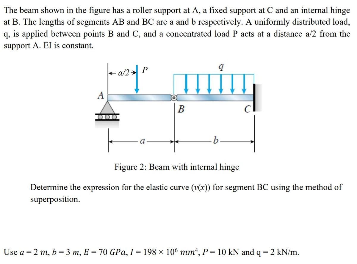 The beam shown in the figure has a roller support at A, a fixed support at C and an internal hinge
at B. The lengths of segments AB and BC are a and b respectively. A uniformly distributed load,
q, is applied between points B and C, and a concentrated load P acts at a distance a/2 from the
support A. EI is constant.
a/2 P
por quity
A
B
Figure 2: Beam with internal hinge
Determine the expression for the elastic curve (v(x)) for segment BC using the method of
superposition.
Use a = 2 m, b = 3 m, E = 70 GPa, I = 198 × 106 mm4, P = 10 kN and q = 2 kN/m.