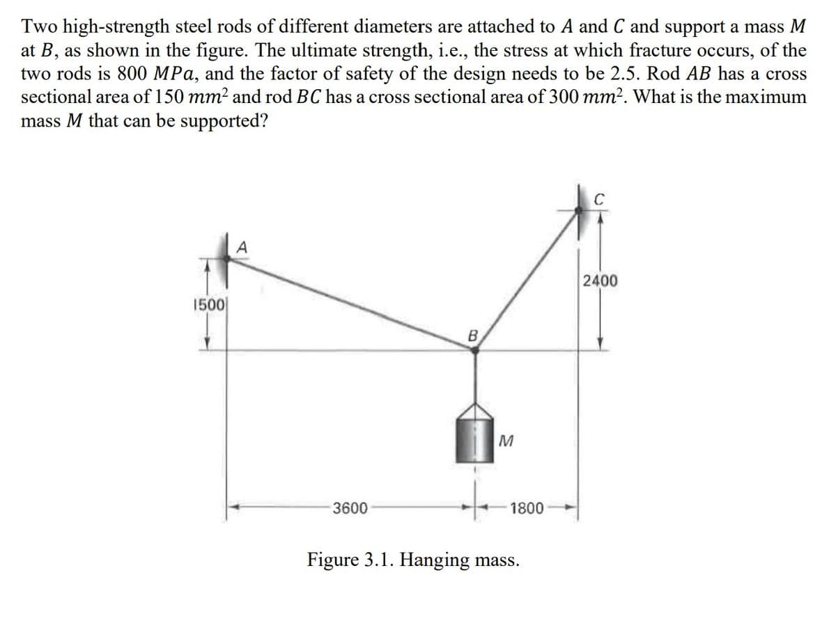 Two high-strength steel rods of different diameters are attached to A and C and support a mass M
at B, as shown in the figure. The ultimate strength, i.e., the stress at which fracture occurs, of the
two rods is 800 MPa, and the factor of safety of the design needs to be 2.5. Rod AB has a cross
sectional area of 150 mm² and rod BC has a cross sectional area of 300 mm². What is the maximum
mass M that can be supported?
1500
A
3600
B
M
1800
Figure 3.1. Hanging mass.
C
2400