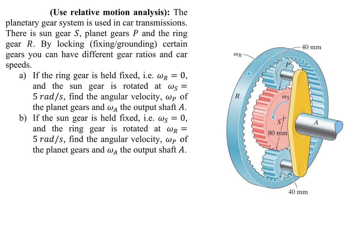 (Use relative motion analysis): The
planetary gear system is used in car transmissions.
There is sun gear S, planet gears P and the ring
gear R. By locking (fixing/grounding) certain
gears you can have different gear ratios and car
speeds.
a) If the ring gear is held fixed, i.e. WR = 0,
and the sun gear is rotated at ws =
5 rad/s, find the angular velocity, wp of
the planet gears and wд the output shaft A.
b) If the sun gear is held fixed, i.e. @s = 0,
and the ring gear is rotated at wR =
5 rad/s, find the angular velocity, wp of
the planet gears and we the output shaft A.
WR
R
P
WS
80 mm
40 mm
40 mm
A